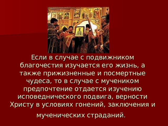 Если в случае с подвижником благочестия изучается его жизнь, а также прижизненные и посмертные чудеса, то в случае с мучеником предпочтение отдается изучению исповеднического подвига, верности Христу в условиях гонений, заключения и мученических страданий.  