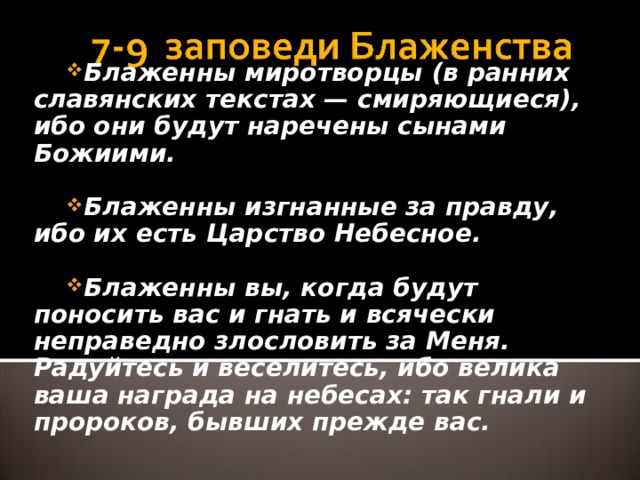 Блаженны миротворцы (в ранних славянских текстах — смиряющиеся), ибо они будут наречены сынами Божиими.  Блаженны изгнанные за правду, ибо их есть Царство Небесное.  Блаженны вы, когда будут поносить вас и гнать и всячески неправедно злословить за Меня. Радуйтесь и веселитесь, ибо велика ваша награда на небесах: так гнали и пророков, бывших прежде вас.  