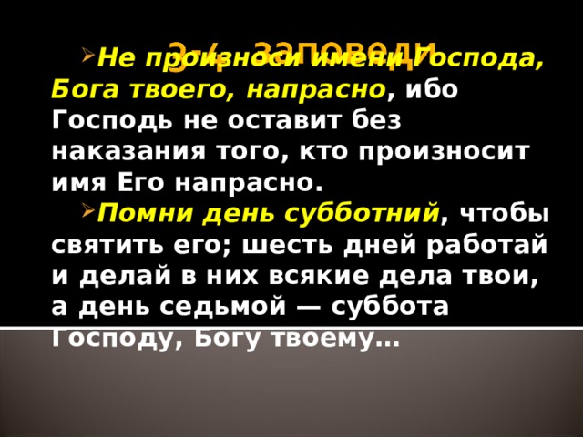 Не произноси имени Господа, Бога твоего, напрасно , ибо Господь не оставит без наказания того, кто произносит имя Его напрасно. Помни день субботний , чтобы святить его; шесть дней работай и делай в них всякие дела твои, а день седьмой — суббота Господу, Богу твоему…  