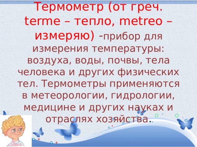  Термометр (от греч. terme – тепло, metreo – измеряю) - прибор для измерения температуры: воздуха, воды, почвы, тела человека и других физических тел. Термометры применяются в метеорологии, гидрологии, медицине и других науках и отраслях хозяйства .   