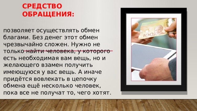 Средство обращения: позволяет осуществлять обмен благами. Без денег этот обмен чрезвычайно сложен. Нужно не только найти человека, у которого есть необходимая вам вещь, но и желающего взамен получить имеющуюся у вас вещь. А иначе придётся вовлекать в цепочку обмена ещё несколько человек, пока все не получат то, чего хотят. 