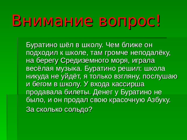 Внимание вопрос!  Буратино шёл в школу. Чем ближе он подходил к школе, там громче неподалёку, на берегу Средиземного моря, играла весёлая музыка. Буратино решил: школа никуда не уйдёт, я только взгляну, послушаю и бегом в школу. У входа кассирша продавала билеты. Денег у Буратино не было, и он продал свою красочную Азбуку.  За сколько сольдо? 
