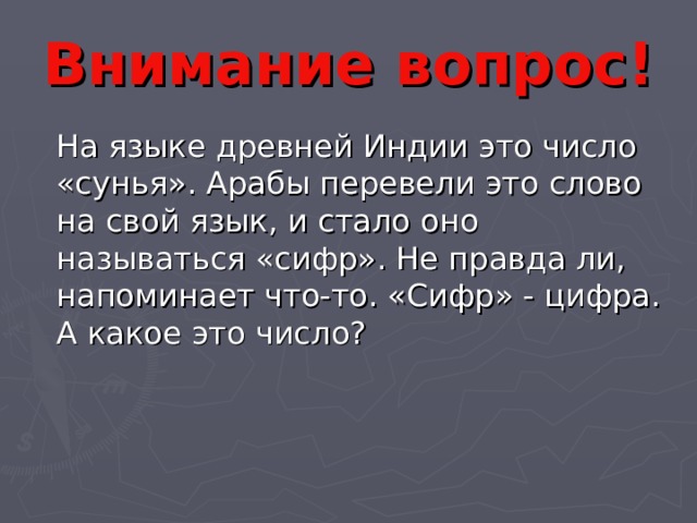 Внимание вопрос!  На языке древней Индии это число «сунья». Арабы перевели это слово на свой язык, и стало оно называться «сифр». Не правда ли, напоминает что-то. «Сифр» - цифра. А какое это число? 