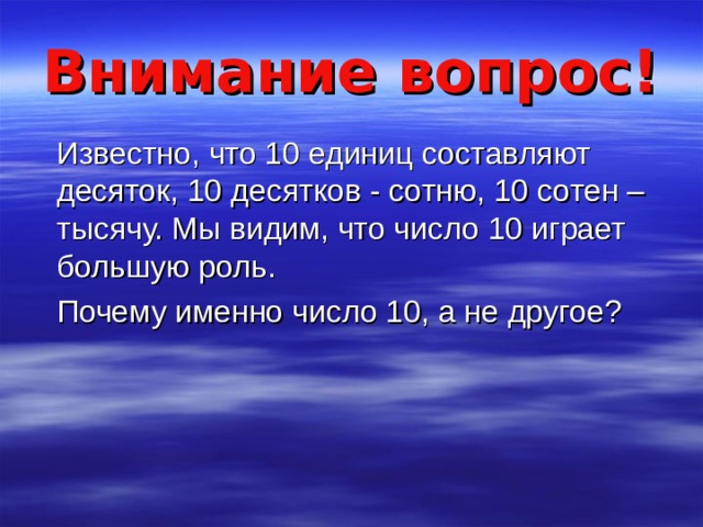 Внимание вопрос!  Известно, что 10 единиц составляют десяток, 10 десятков - сотню, 10 сотен – тысячу. Мы видим, что число 10 играет большую роль.  Почему именно число 10, а не другое? 