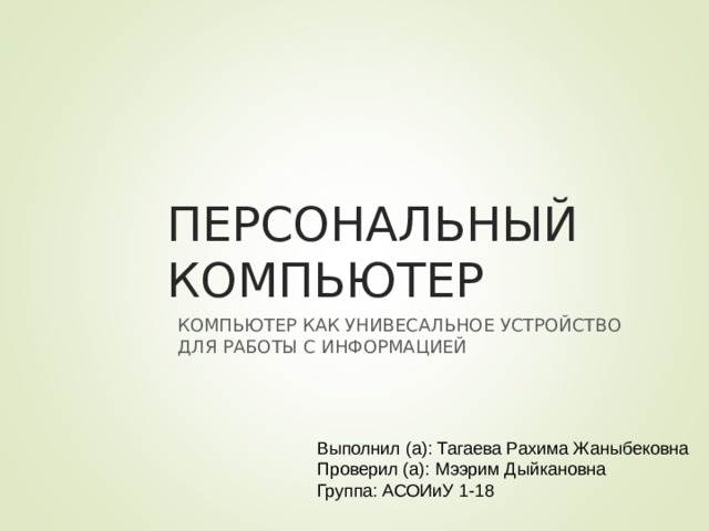 ПЕРСОНАЛЬНЫЙ КОМПЬЮТЕР КОМПЬЮТЕР КАК УНИВЕСАЛЬНОЕ УСТРОЙСТВО ДЛЯ РАБОТЫ С ИНФОРМАЦИЕЙ Выполнил (а): Тагаева Рахима Жаныбековна Проверил (а): Мээрим Дыйкановна Группа: АСОИиУ 1-18 