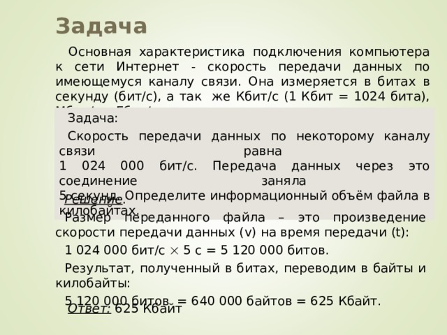 Задача Основная характеристика подключения компьютера к сети Интернет - скорость передачи данных по имеющемуся каналу связи. Она измеряется в битах в секунду (бит/с), а так же Кбит/с (1 Кбит = 1024 бита), Мбит/с и Гбит/с. Задача: Скорость передачи данных по некоторому каналу связи равна  1 024 000 бит/c. Передача данных через это соединение заняла  5 секунд. Определите информационный объём файла в килобайтах. Решение . Размер переданного файла – это произведение скорости передачи данных ( v) на время передачи (t) : 1 024 000 бит/c   5 с = 5 120 000 битов. Результат, полученный в битах, переводим в байты и килобайты: 5 120 000 битов = 640 000 байтов = 625 Кбайт. Ответ: 625 Кбайт 