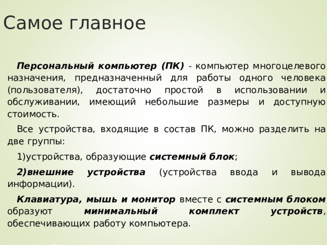 Самое главное Персональный компьютер (ПК) - компьютер многоцелевого назначения, предназначенный для работы одного человека (пользователя), достаточно простой в использовании и обслуживании, имеющий небольшие размеры и доступную стоимость. Все устройства, входящие в состав ПК, можно разделить на две группы: устройства, образующие системный блок ; внешние устройства (устройства ввода и вывода информации). Клавиатура, мышь и монитор вместе с системным блоком образуют минимальный комплект устройств , обеспечивающих работу компьютера.  Персональный компьютер в наше время используется  как инструмент выхода в Интернет. 