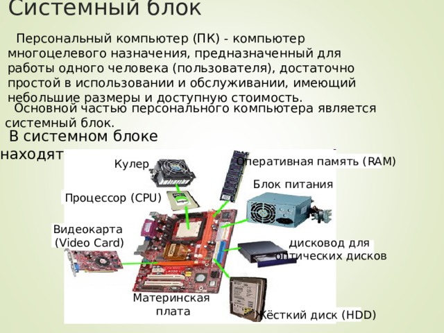 Системный блок Персональный компьютер (ПК) - компьютер многоцелевого назначения, предназначенный для работы одного человека (пользователя), достаточно простой в использовании и обслуживании, имеющий небольшие размеры и доступную стоимость. Основной частью персонального компьютера является системный блок. В системном блоке находятся: Оперативная память ( RAM) Кулер Блок питания Процессор ( CPU) Видеокарта ( Video Card) Дисковод для оптических дисков Материнская плата Жёсткий диск ( HDD) 