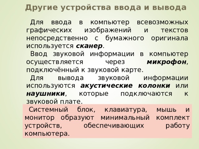 Другие устройства ввода и вывода Для ввода в компьютер всевозможных графических изображений и текстов непосредственно с бумажного оригинала используется сканер . Ввод звуковой информации в компьютер осуществляется через микрофон , подключённый к звуковой карте. Для вывода звуковой информации используются акустические колонки или наушники , которые подключаются к звуковой плате. Системный блок, клавиатура, мышь и монитор образуют минимальный комплект устройств, обеспечивающих работу компьютера. 