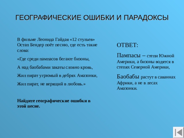 ГЕОГРАФИЧЕСКИЕ ОШИБКИ И ПАРАДОКСЫ В фильме Леонида Гайдая «12 стульев» Остап Бендер поёт песню, где есть такие слова: «Где среди пампасов бегают бизоны, А над баобабами закаты словно кровь, Жил пират угрюмый в дебрях Амазонки, Жил пират, не верящий в любовь.» Найдите географические ошибки в этой песне. ОТВЕТ: Пампасы – степи Южной Америки, а бизоны водятся в степях Северной Америки, Баобабы растут в саваннах Африки, а не в лесах Амазонки. 