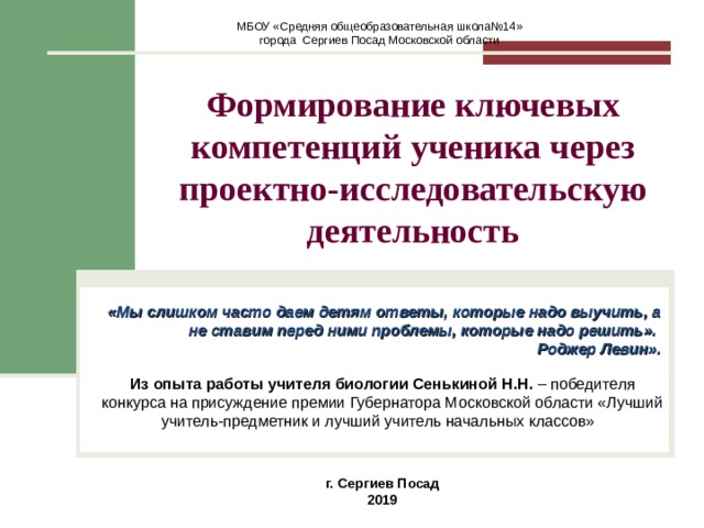МБОУ «Средняя общеобразовательная школа№14» города Сергиев Посад Московской области  Формирование ключевых компетенций ученика через проектно-исследовательскую деятельность   «Мы слишком часто даем детям ответы, которые надо выучить, а не ставим перед ними проблемы, которые надо решить». Роджер Левин».   Из опыта работы учителя биологии Сенькиной Н.Н. – победителя конкурса на присуждение премии Губернатора Московской области «Лучший учитель-предметник и лучший учитель начальных классов» г. Сергиев Посад 2019 