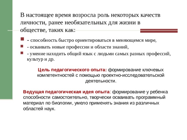 В настоящее время возросла роль некоторых качеств личности, ранее необязательных для жизни в обществе, таких как: - способность быстро ориентироваться в меняющемся мире, - осваивать новые профессии и области знаний, - умение находить общий язык с людьми самых разных профессий, культур и др.  Цель педагогического опыта: формирование ключевых компетентностей с помощью проектно-исследовательской деятельности. Ведущая педагогическая идея опыта : формирование у ребенка способности самостоятельно, творчески осваивать программный материал по биологии, умело применять знания из различных областей наук. 