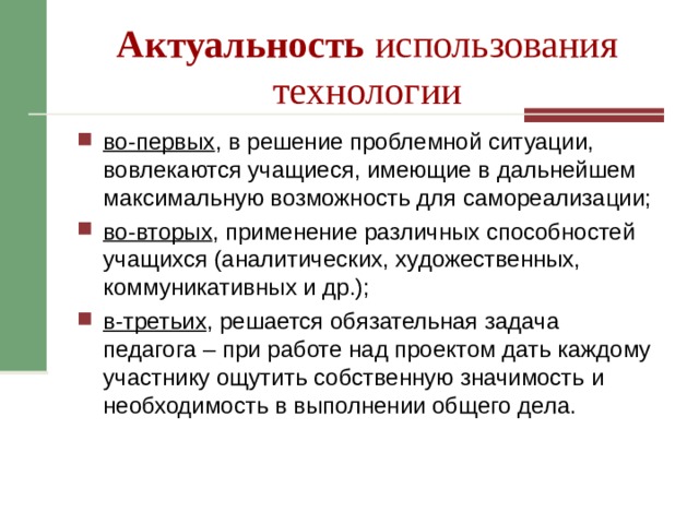Актуальность использования технологии во-первых , в решение проблемной ситуации, вовлекаются учащиеся, имеющие в дальнейшем максимальную возможность для самореализации; во-вторых , применение различных способностей учащихся (аналитических, художественных, коммуникативных и др.); в-третьих , решается обязательная задача педагога – при работе над проектом дать каждому участнику ощутить собственную значимость и необходимость в выполнении общего дела. 