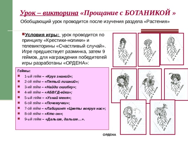 Урок – викторина «Прощание с БОТАНИКОЙ  »  Обобщающий урок проводится после изучения раздела «Растения» Условия игры: урок проводится по принципу «Крестики-нолики» и телевикторины «Счастливый случай». Игре предшествует разминка, затем 9 геймов, для награждения победителей игры разработаны «ОРДЕНА»: Геймы: 1-ый гейм – «Круг знаний» ; 2-ой гейм – «Пятый лишний»; 3-ий гейм – «Найди ошибку» ; 4-ий гейм – «АБВГД-ейка»; 5-ый гейм – «Узнай меня» ; 6-ой гейм – «Почемучки» ; 7-ой гейм – «Лабиринт «Цветы вокруг нас» ; 8-ой гейм – «Кто он» ;  9-ый гейм – «Дальше, дальше…» .  ОРДЕНА 