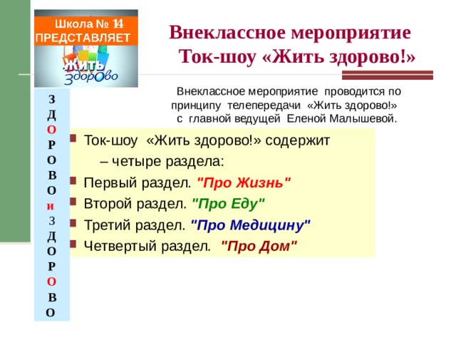   Внеклассное мероприятие  Ток-шоу «Жить здорово!»    Школа № 14 ПРЕДСТАВЛЯЕТ  Внеклассное мероприятие проводится по принципу телепередачи «Жить здорово!» с главной ведущей Еленой Малышевой. З Д О Р О В О и З Д О Р О В О  Ток-шоу «Жить здорово!» содержит – четыре раздела: Первый раздел . 