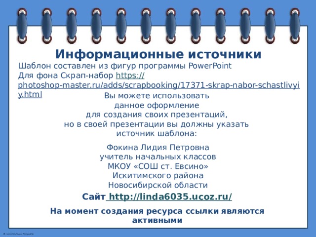 Информационные источники Шаблон составлен из фигур программы PowerPoint Для фона Скрап-набор https:// photoshop-master.ru/adds/scrapbooking/17371-skrap-nabor-schastlivyiy.html   Вы можете использовать данное оформление для создания своих презентаций, но в своей презентации вы должны указать источник шаблона: Фокина Лидия Петровна учитель начальных классов МКОУ «СОШ ст. Евсино» Искитимского района Новосибирской области Сайт http://linda6035.ucoz.ru/  На момент создания ресурса ссылки являются активными