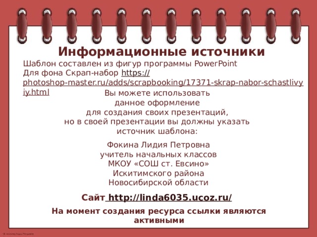 Информационные источники Шаблон составлен из фигур программы PowerPoint Для фона Скрап-набор https:// photoshop-master.ru/adds/scrapbooking/17371-skrap-nabor-schastlivyiy.html   Вы можете использовать данное оформление для создания своих презентаций, но в своей презентации вы должны указать источник шаблона: Фокина Лидия Петровна учитель начальных классов МКОУ «СОШ ст. Евсино» Искитимского района Новосибирской области Сайт http://linda6035.ucoz.ru/  На момент создания ресурса ссылки являются активными