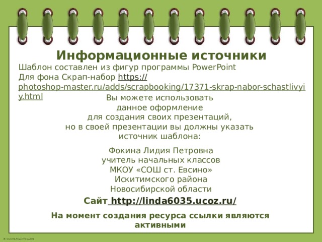Информационные источники Шаблон составлен из фигур программы PowerPoint Для фона Скрап-набор https:// photoshop-master.ru/adds/scrapbooking/17371-skrap-nabor-schastlivyiy.html   Вы можете использовать данное оформление для создания своих презентаций, но в своей презентации вы должны указать источник шаблона: Фокина Лидия Петровна учитель начальных классов МКОУ «СОШ ст. Евсино» Искитимского района Новосибирской области Сайт http://linda6035.ucoz.ru/  На момент создания ресурса ссылки являются активными