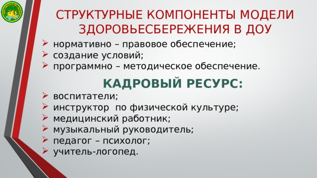 СТРУКТУРНЫЕ КОМПОНЕНТЫ МОДЕЛИ ЗДОРОВЬЕСБЕРЕЖЕНИЯ В ДОУ нормативно – правовое обеспечение; создание условий; программно – методическое обеспечение. КАДРОВЫЙ РЕСУРС: воспитатели; инструктор по физической культуре; медицинский работник; музыкальный руководитель; педагог – психолог; учитель-логопед. 