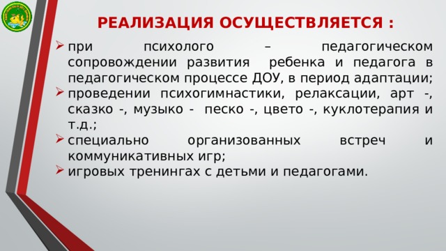РЕАЛИЗАЦИЯ ОСУЩЕСТВЛЯЕТСЯ : при психолого – педагогическом  сопровождении развития ребенка и педагога в  педагогическом процессе ДОУ, в период адаптации; проведении психогимнастики, релаксации, арт -, сказко -, музыко - песко -, цвето -, куклотерапия и т.д.; специально организованных встреч и коммуникативных игр; игровых тренингах с детьми и педагогами. 