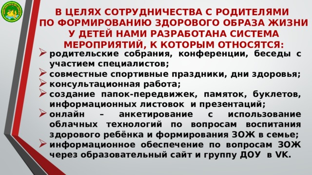 В ЦЕЛЯХ СОТРУДНИЧЕСТВА С РОДИТЕЛЯМИ  ПО ФОРМИРОВАНИЮ ЗДОРОВОГО ОБРАЗА ЖИЗНИ У ДЕТЕЙ НАМИ РАЗРАБОТАНА СИСТЕМА МЕРОПРИЯТИЙ, К КОТОРЫМ ОТНОСЯТСЯ: родительские собрания, конференции, беседы с участием специалистов; совместные спортивные праздники, дни здоровья; консультационная работа; создание папок-передвижек, памяток, буклетов, информационных листовок и презентаций; онлайн – анкетирование с использование облачных технологий по вопросам воспитания здорового ребёнка и формирования ЗОЖ в семье; информационное обеспечение по вопросам ЗОЖ через образовательный сайт и группу ДОУ в VK.  
