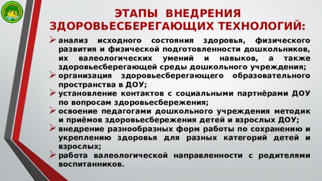 ЭТАПЫ  ВНЕДРЕНИЯ ЗДОРОВЬЕСБЕРЕГАЮЩИХ ТЕХНОЛОГИЙ: анализ исходного состояния здоровья, физического развития и физической подготовленности дошкольников, их валеологических умений и навыков, а также здоровьесберегающей среды дошкольного учреждения; организация здоровьесберегающего образовательного пространства в ДОУ; установление контактов с социальными партнёрами ДОУ по вопросам здоровьесбережения; освоение педагогами дошкольного учреждения методик и приёмов здоровьесбережения детей и взрослых ДОУ; внедрение разнообразных форм работы по сохранению и укреплению здоровья для разных категорий детей и взрослых; работа валеологической направленности с родителями воспитанников. 