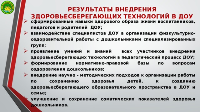 РЕЗУЛЬТАТЫ ВНЕДРЕНИЯ ЗДОРОВЬЕСБЕРЕГАЮЩИХ ТЕХНОЛОГИЙ В ДОУ сформированные навыки здорового образа жизни воспитанников, педагогов и родителей  ДОУ; взаимодействие специалистов ДОУ в организации физкультурно-оздоровительной работы с дошкольниками специализированных групп; проявление умений и знаний всех участников внедрения здоровьесберегающих технологий в педагогический процесс ДОУ; формирование нормативно-правовой базы по вопросам оздоровления дошкольников; внедрение научно - методических подходов к организации работы по сохранению здоровья детей, к созданию здоровьесберегающего образовательного пространства в ДОУ и семье; улучшение и сохранение соматических показателей здоровья дошкольников. 