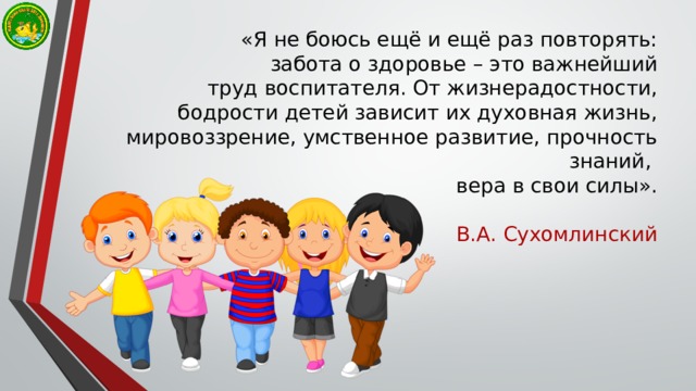 «Я не боюсь ещё и ещё раз повторять:  забота о здоровье – это важнейший  труд воспитателя. От жизнерадостности,  бодрости детей зависит их духовная жизнь, мировоззрение, умственное развитие, прочность знаний, вера в свои силы». В.А. Сухомлинский 