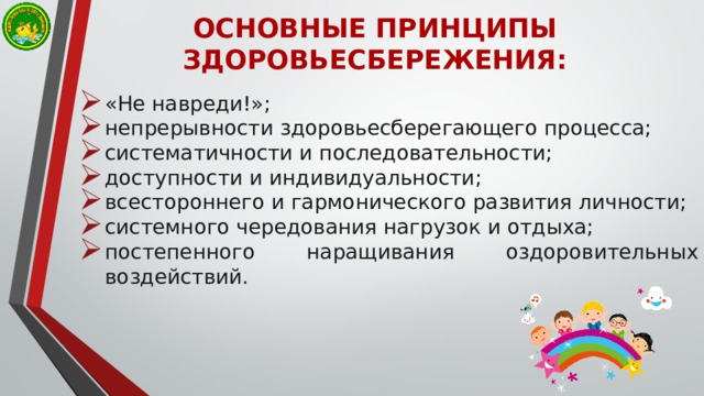 ОСНОВНЫЕ ПРИНЦИПЫ ЗДОРОВЬЕСБЕРЕЖЕНИЯ: «Не навреди!»; непрерывности здоровьесберегающего процесса; систематичности и последовательности; доступности и индивидуальности; всестороннего и гармонического развития личности; системного чередования нагрузок и отдыха; постепенного наращивания оздоровительных воздействий. 