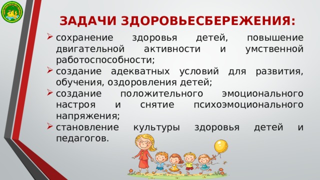 ЗАДАЧИ ЗДОРОВЬЕСБЕРЕЖЕНИЯ: сохранение здоровья детей, повышение двигательной активности и умственной работоспособности; создание адекватных условий для развития, обучения, оздоровления детей; создание положительного эмоционального настроя и снятие психоэмоционального напряжения; становление культуры здоровья детей и педагогов. 