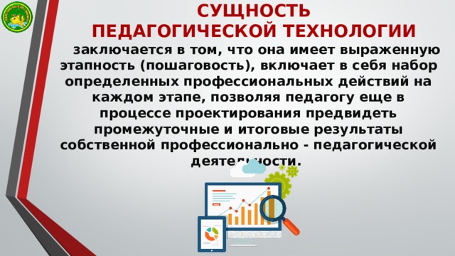 СУЩНОСТЬ ПЕДАГОГИЧЕСКОЙ ТЕХНОЛОГИИ заключается в том, что она имеет выраженную этапность (пошаговость), включает в себя набор определенных профессиональных действий на каждом этапе, позволяя педагогу еще в процессе проектирования предвидеть промежуточные и итоговые результаты собственной профессионально - педагогической деятельности. 