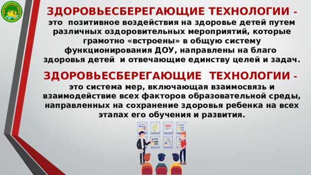 ЗДОРОВЬЕСБЕРЕГАЮЩИЕ ТЕХНОЛОГИИ -  это позитивное воздействия на здоровье детей путем различных оздоровительных мероприятий, которые грамотно «встроены» в общую систему функционирования ДОУ, направлены на благо  здоровья детей и отвечающие единству целей и задач.   ЗДОРОВЬЕСБЕРЕГАЮЩИЕ ТЕХНОЛОГИИ  -  это система мер, включающая взаимосвязь и взаимодействие всех факторов образовательной среды, направленных на сохранение здоровья ребенка на всех этапах его обучения и развития.   
