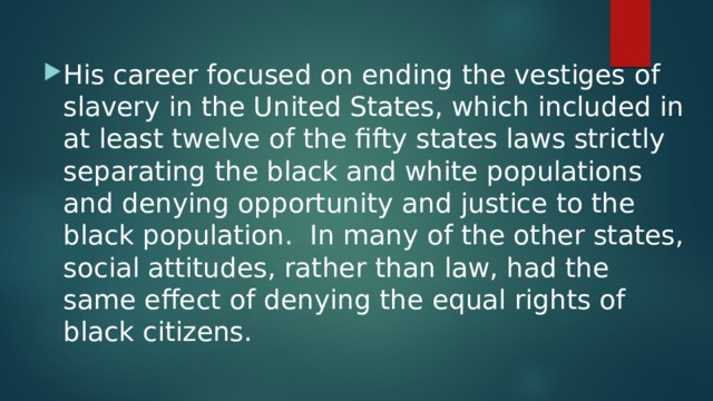 His career focused on ending the vestiges of slavery in the United States, which included in at least twelve of the fifty states laws strictly separating the black and white populations and denying opportunity and justice to the black population. In many of the other states, social attitudes, rather than law, had the same effect of denying the equal rights of black citizens. 