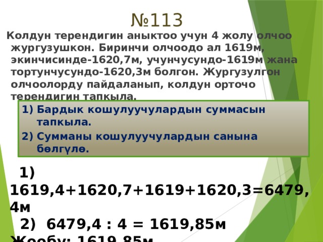 № 113  Колдун терендигин аныктоо учун 4 жолу олчоо жургузушкон. Биринчи олчоодо ал 1619м, экинчисинде-1620,7м, учунчусундо-1619м жана тортунчусундо-1620,3м болгон. Жургузулгон олчоолорду пайдаланып, колдун орточо терендигин тапкыла. Бардык кошулуучулардын суммасын тапкыла. Сумманы кошулуучулардын санына бөлгүлө.  1) 1619,4+1620,7+1619+1620,3=6479,4м  2) 6479,4 : 4 = 1619,85м Жообу: 1619,85м 