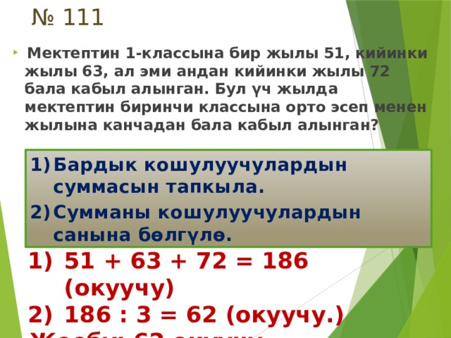 № 111  Мектептин 1-классына бир жылы 51, кийинки жылы 63, ал эми андан кийинки жылы 72 бала кабыл алынган. Бул үч жылда мектептин биринчи классына орто эсеп менен жылына канчадан бала кабыл алынган? Бардык кошулуучулардын суммасын тапкыла. Сумманы кошулуучулардын санына бөлгүлө. 51 + 63 + 72 = 186 (окуучу) 186 : 3 = 62 (окуучу.) Жообу : 62 окуучу. 