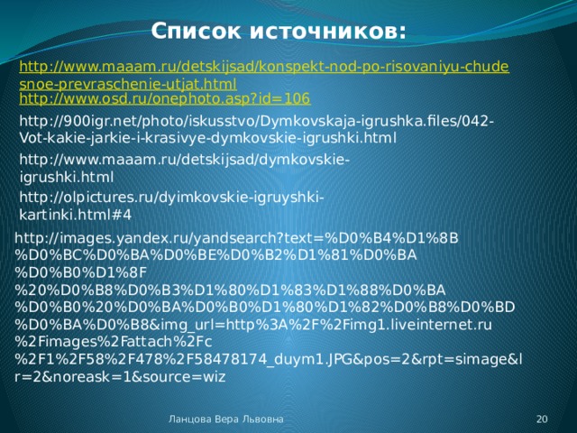 Список источников: http://www.maaam.ru/detskijsad/konspekt-nod-po-risovaniyu-chudesnoe-prevraschenie-utjat.html http://www.osd.ru/onephoto.asp?id=106 http://900igr.net/photo/iskusstvo/Dymkovskaja-igrushka.files/042-Vot-kakie-jarkie-i-krasivye-dymkovskie-igrushki.html http://www.maaam.ru/detskijsad/dymkovskie-igrushki.html http://olpictures.ru/dyimkovskie-igruyshki-kartinki.html#4 http://images.yandex.ru/yandsearch?text=%D0%B4%D1%8B%D0%BC%D0%BA%D0%BE%D0%B2%D1%81%D0%BA%D0%B0%D1%8F%20%D0%B8%D0%B3%D1%80%D1%83%D1%88%D0%BA%D0%B0%20%D0%BA%D0%B0%D1%80%D1%82%D0%B8%D0%BD%D0%BA%D0%B8&img_url=http%3A%2F%2Fimg1.liveinternet.ru%2Fimages%2Fattach%2Fc%2F1%2F58%2F478%2F58478174_duym1.JPG&pos=2&rpt=simage&lr=2&noreask=1&source=wiz  Ланцова Вера Львовна 