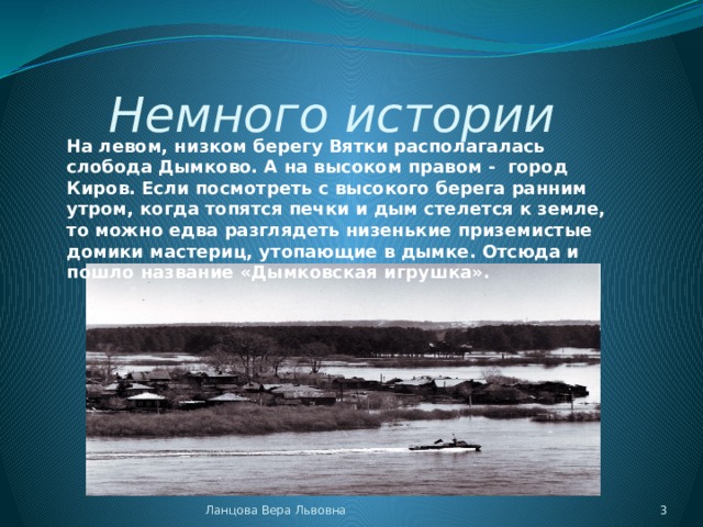 Немного истории         На левом, низком берегу Вятки располагалась слобода Дымково. А на высоком правом -  город Киров. Если посмотреть с высокого берега ранним утром, когда топятся печки и дым стелется к земле, то можно едва разглядеть низенькие приземистые домики мастериц, утопающие в дымке. Отсюда и пошло название «Дымковская игрушка».   Ланцова Вера Львовна  