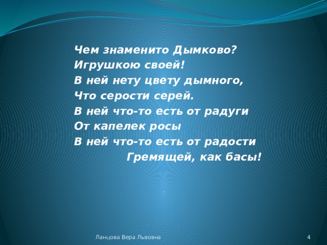 Чем знаменито Дымково? Игрушкою своей! В ней нету цвету дымного, Что серости серей. В ней что-то есть от радуги От капелек росы В ней что-то есть от радости Гремящей, как басы! Ланцова Вера Львовна  