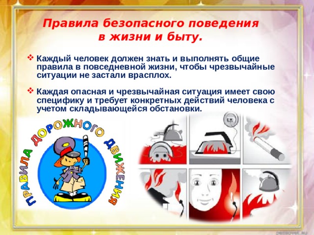 Правила безопасного поведения в жизни и быту. Каждый человек должен знать и выполнять общие правила в повседневной жизни, чтобы чрезвычайные ситуации не застали врасплох.  Каждая опасная и чрезвычайная ситуация имеет свою специфику и требует конкретных действий человека с учетом складывающейся обстановки. 