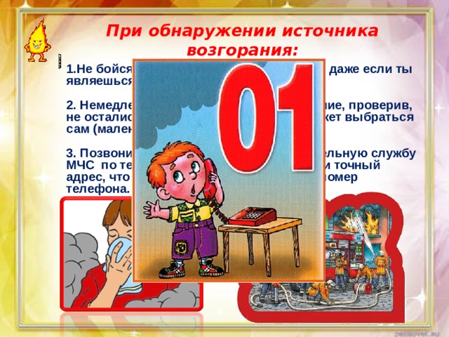 При обнаружении источника возгорания: 1.Не бойся позвать на помощь взрослых, даже если ты являешься виновником пожара.  2. Немедленно покидай горящее помещение, проверив, не остались ли в квартире те, кто не сможет выбраться сам (маленькие дети, больные старики).  3. Позвони в пожарную аварийно-спасательную службу МЧС по телефону « 01». При этом сообщи точный адрес, что и где горит, свою фамилию и номер телефона. 