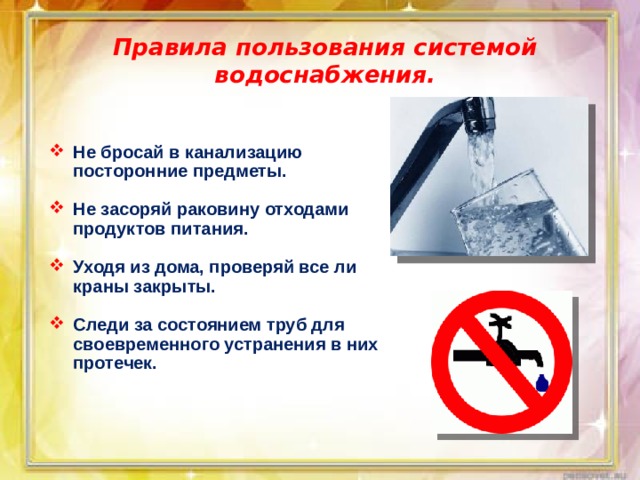 Правила пользования системой водоснабжения. Не бросай в канализацию посторонние предметы.  Не засоряй раковину отходами продуктов питания.  Уходя из дома, проверяй все ли краны закрыты.  Следи за состоянием труб для своевременного устранения в них протечек. 