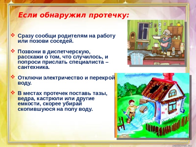 Если обнаружил протечку: Сразу сообщи родителям на работу или позови соседей.  Позвони в диспетчерскую, расскажи о том, что случилось, и попроси прислать специалиста – сантехника.  Отключи электричество и перекрой воду.  В местах протечек поставь тазы, ведра, кастрюли или другие емкости, скорее убирай скопившуюся на полу воду. 
