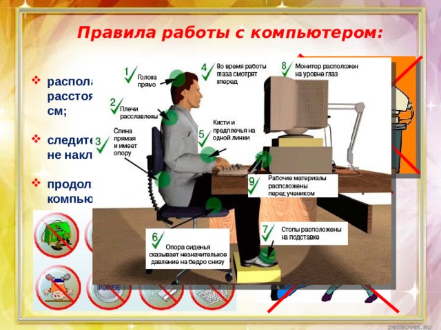 Правила работы с компьютером:   располагайтесь за компьютером так, чтобы расстояние до дисплея было не менее 50 см;  следите за осанкой: не сутультесь и сильно не наклоняйтесь к экрану, клавиатуре;  продолжительность работы школьника за компьютером не должна превышать 25мин;   