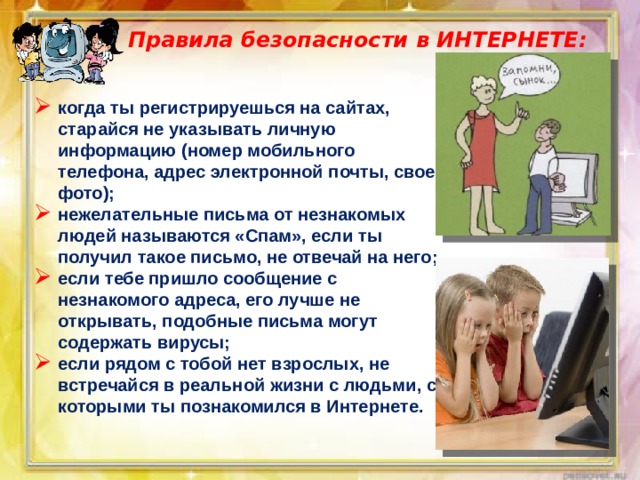 Правила безопасности в ИНТЕРНЕТЕ:   когда ты регистрируешься на сайтах, старайся не указывать личную информацию (номер мобильного телефона, адрес электронной почты, свое фото); нежелательные письма от незнакомых людей называются «Спам», если ты получил такое письмо, не отвечай на него; если тебе пришло сообщение с незнакомого адреса, его лучше не открывать, подобные письма могут содержать вирусы; если рядом с тобой нет взрослых, не встречайся в реальной жизни с людьми, с которыми ты познакомился в Интернете. 