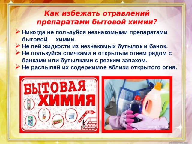 Как избежать отравлений препаратами бытовой химии? Никогда не пользуйся незнакомыми препаратами бытовой химии. Не пей жидкости из незнакомых бутылок и банок. Не пользуйся спичками и открытым огнем рядом с банками или бутылками с резким запахом. Не распыляй их содержимое вблизи открытого огня.    
