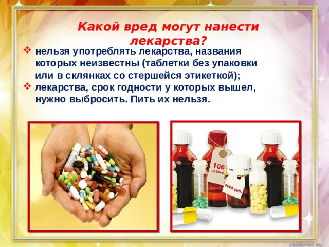 Какой вред могут нанести лекарства? нельзя употреблять лекарства, названия которых неизвестны (таблетки без упаковки или в склянках со стершейся этикеткой); лекарства, срок годности у которых вышел, нужно выбросить. Пить их нельзя. 
