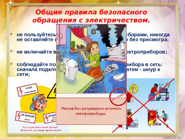 Общие правила безопасного обращения с электричеством. не пользуйтесь неисправными электроприборами, никогда не оставляйте включенный электроприбор без присмотра;  не включайте в одну розетку несколько электроприборов;  соблюдайте порядок включения электроприбора в сеть: сначала подключается шнур к прибору, а затем - шнур к сети; 