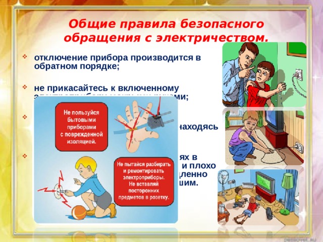 Общие правила безопасного обращения с электричеством. отключение прибора производится в обратном порядке;  не прикасайтесь к включенному электроприбору мокрыми руками;  помните: нельзя пользоваться электрическими устройствами, находясь в воде;  об обнаруженных неисправностях в электроприборах, об оголенных и плохо изолированных проводах немедленно сообщайте родителям или старшим. 