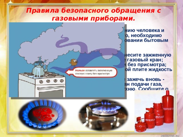 Правила безопасного обращения с газовыми приборами.    Утечка газа может привести к отравлению человека и взрыву помещения. Чтобы предотвратить это, необходимо соблюдать правила безопасности при пользовании бытовым газом. Основные правила: чтобы зажечь газовую горелку, сначала поднесите зажженную спичку, а затем плавно и осторожно откройте газовый кран; не оставляйте включенные газовые горелки без присмотра; следите за тем, чтобы нагреваемая на газовой плите жидкость не залила пламя горелки; заметив потухшую горелку, не пытайтесь ее зажечь вновь - это может привести к взрыву. Перекройте кран подачи газа, распахните окна и как следует проветрите кухню. Сообщите о случившемся взрослым. 