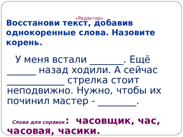 «Редактор»   Восстанови текст, добавив однокоренные слова. Назовите корень.  У меня встали _______. Ещё ______ назад ходили. А сейчас ____________ стрелка стоит неподвижно. Нужно, чтобы их починил мастер - ________. Слова для справок : часовщик, час, часовая, часики. 